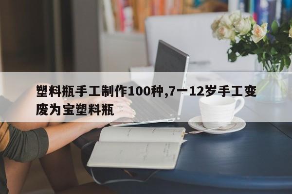 塑料瓶手工制作100种,7一12岁手工变废为宝塑料瓶