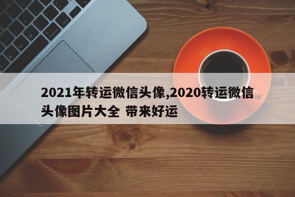 2021年转运微信头像,2020转运微信头像图片大全 带来好运