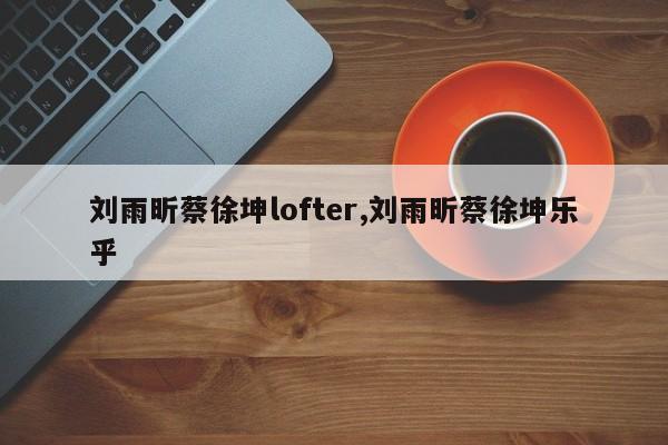 刘雨昕蔡徐坤lofter,刘雨昕蔡徐坤乐乎