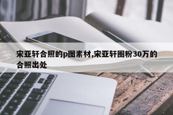 宋亚轩合照的p图素材,宋亚轩圈粉30万的合照出处