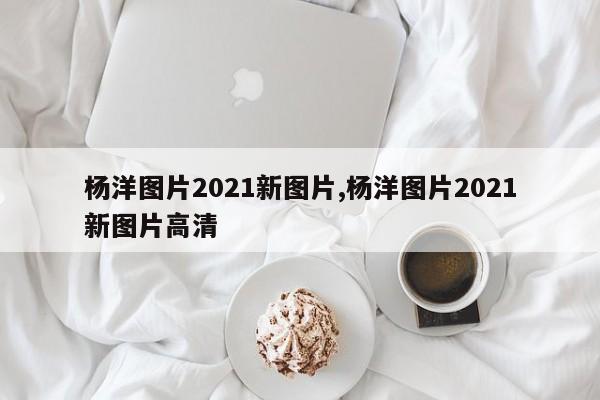杨洋图片2021新图片,杨洋图片2021新图片高清