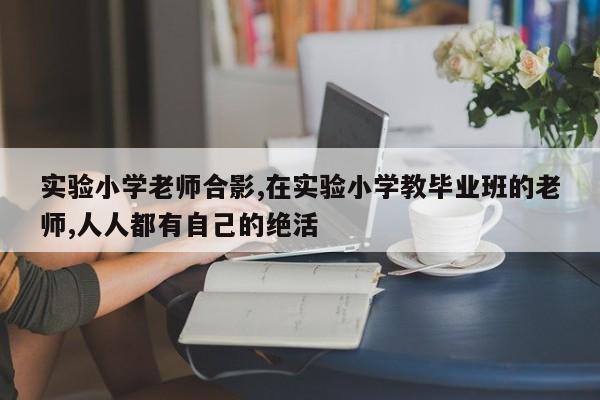 实验小学老师合影,在实验小学教毕业班的老师,人人都有自己的绝活