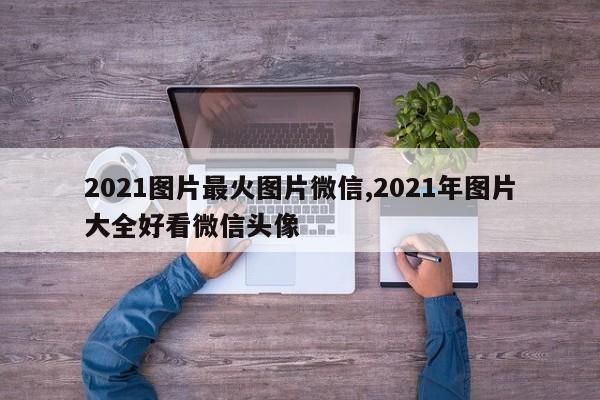 2021图片最火图片微信,2021年图片大全好看微信头像