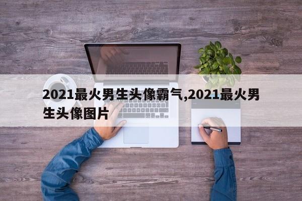 2021最火男生头像霸气,2021最火男生头像图片