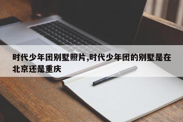 时代少年团别墅照片,时代少年团的别墅是在北京还是重庆