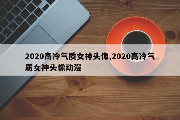 2020高冷气质女神头像,2020高冷气质女神头像动漫