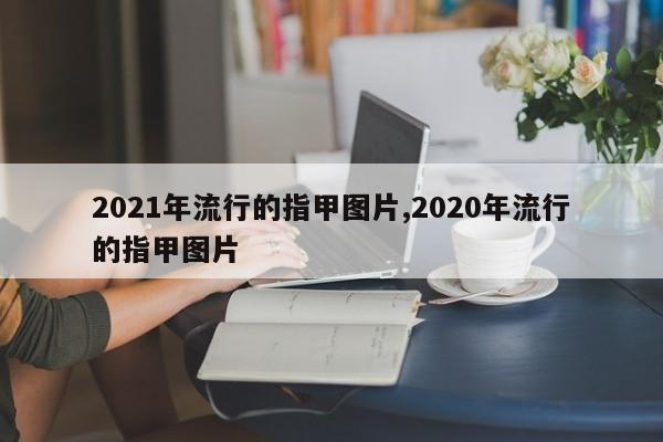 2021年流行的指甲图片,2020年流行的指甲图片