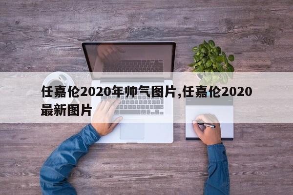 任嘉伦2020年帅气图片,任嘉伦2020最新图片