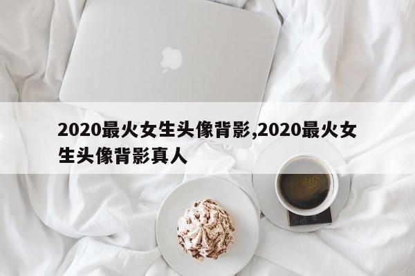 2020最火女生头像背影,2020最火女生头像背影真人