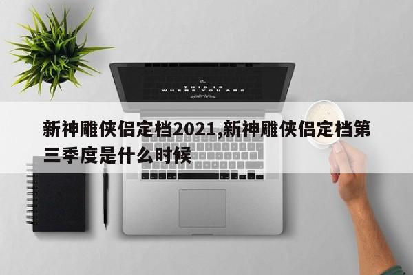 新神雕侠侣定档2021,新神雕侠侣定档第三季度是什么时候