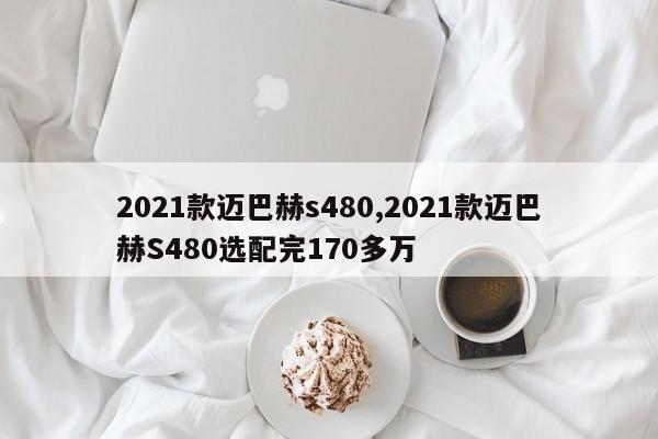 2021款迈巴赫s480,2021款迈巴赫S480选配完170多万
