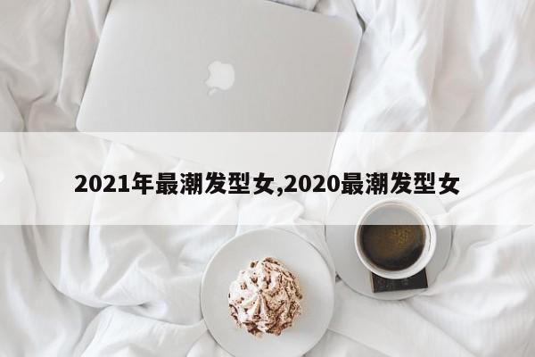 2021年最潮发型女,2020最潮发型女