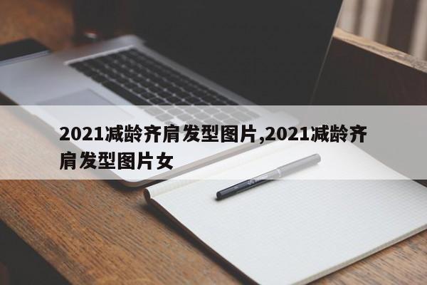 2021减龄齐肩发型图片,2021减龄齐肩发型图片女