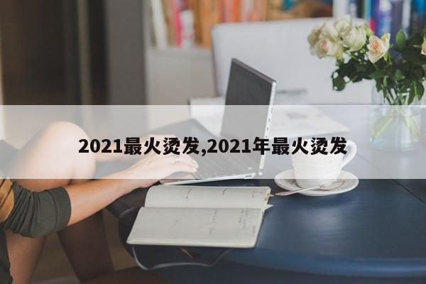 2021最火烫发,2021年最火烫发