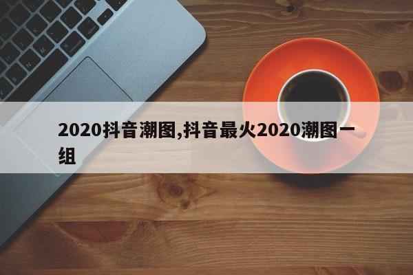 2020抖音潮图,抖音最火2020潮图一组