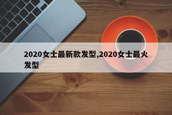 2020女士最新款发型,2020女士最火发型