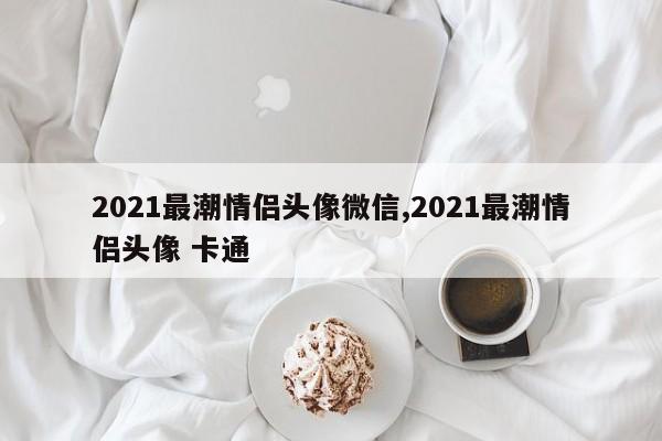 2021最潮情侣头像微信,2021最潮情侣头像 卡通