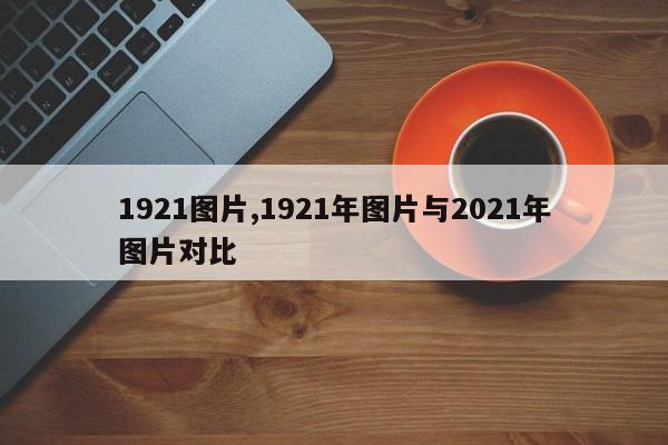 1921图片,1921年图片与2021年图片对比