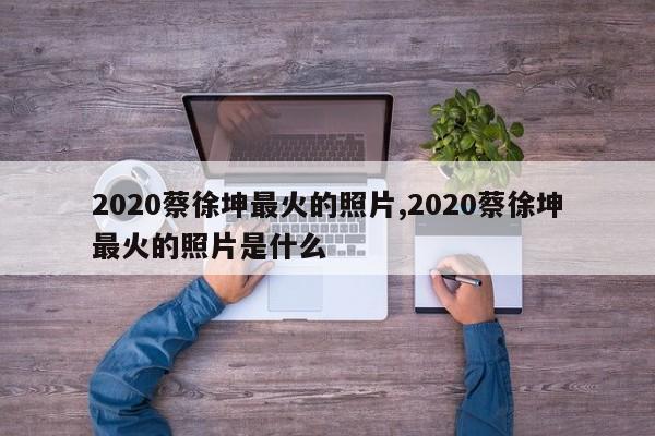 2020蔡徐坤最火的照片,2020蔡徐坤最火的照片是什么