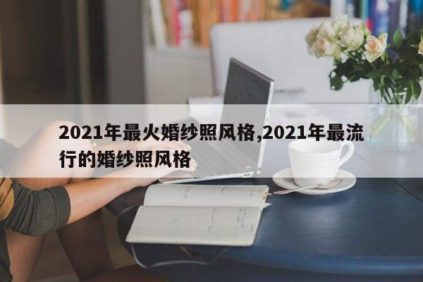 2021年最火婚纱照风格,2021年最流行的婚纱照风格
