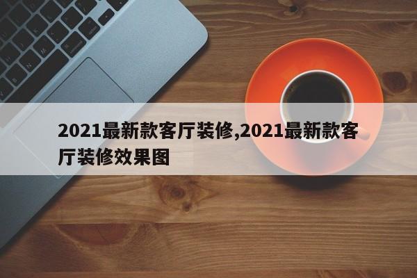 2021最新款客厅装修,2021最新款客厅装修效果图