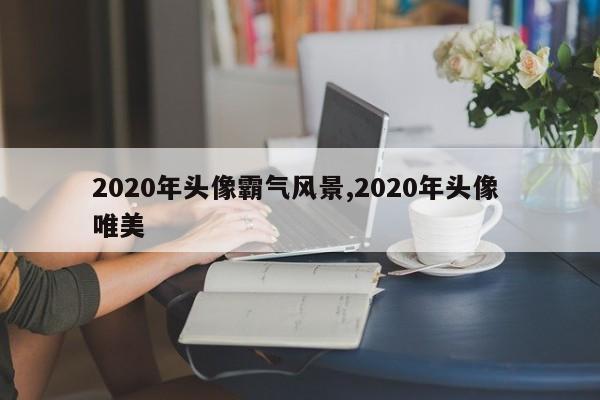 2020年头像霸气风景,2020年头像 唯美