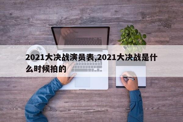 2021大决战演员表,2021大决战是什么时候拍的