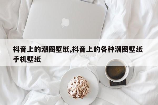 抖音上的潮图壁纸,抖音上的各种潮图壁纸 手机壁纸