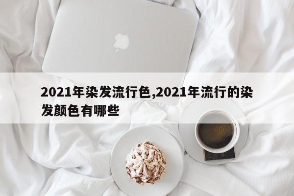 2021年染发流行色,2021年流行的染发颜色有哪些