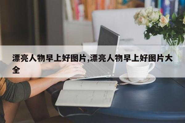 漂亮人物早上好图片,漂亮人物早上好图片大全