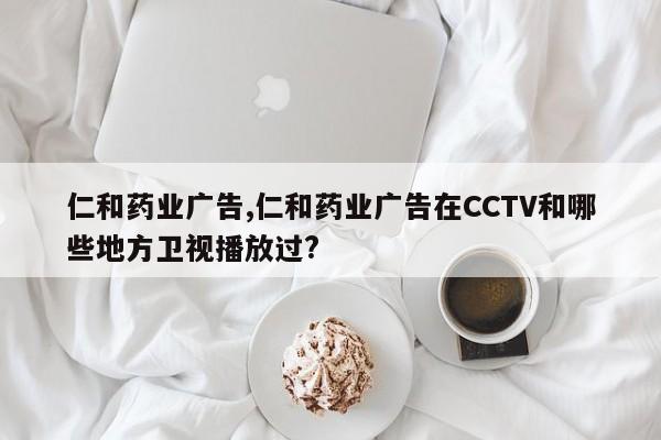 仁和药业广告,仁和药业广告在CCTV和哪些地方卫视播放过?