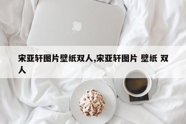 宋亚轩图片壁纸双人,宋亚轩图片 壁纸 双人