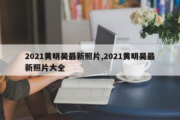 2021黄明昊最新照片,2021黄明昊最新照片大全