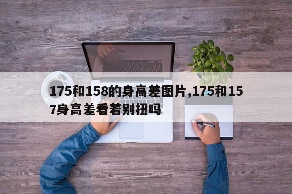 175和158的身高差图片,175和157身高差看着别扭吗