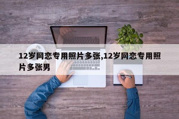 12岁网恋专用照片多张,12岁网恋专用照片多张男