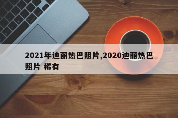 2021年迪丽热巴照片,2020迪丽热巴照片 稀有