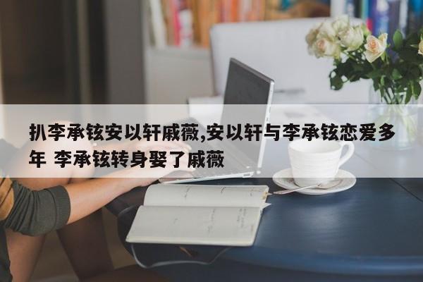 扒李承铉安以轩戚薇,安以轩与李承铉恋爱多年 李承铉转身娶了戚薇
