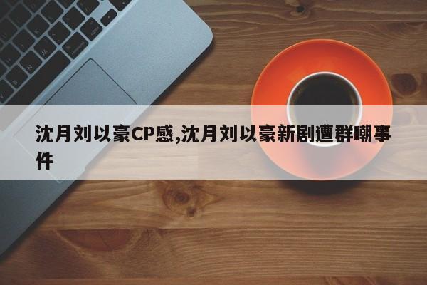 沈月刘以豪CP感,沈月刘以豪新剧遭群嘲事件