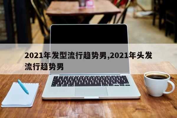 2021年发型流行趋势男,2021年头发流行趋势男