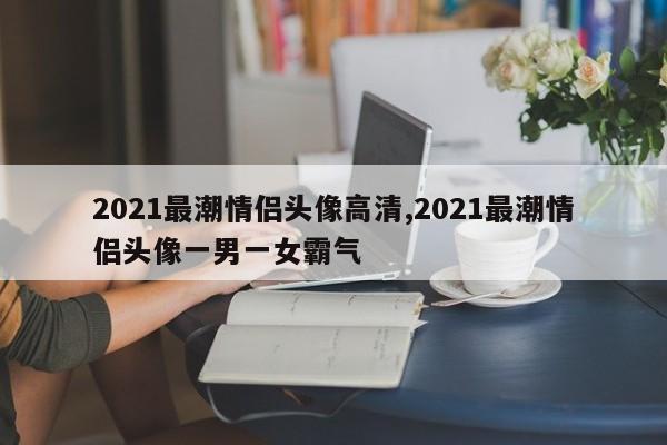 2021最潮情侣头像高清,2021最潮情侣头像一男一女霸气
