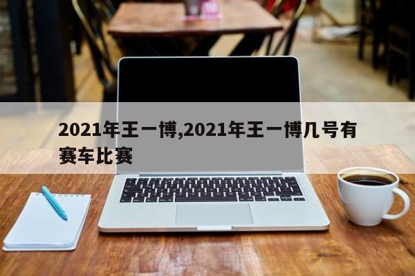 2021年王一博,2021年王一博几号有赛车比赛