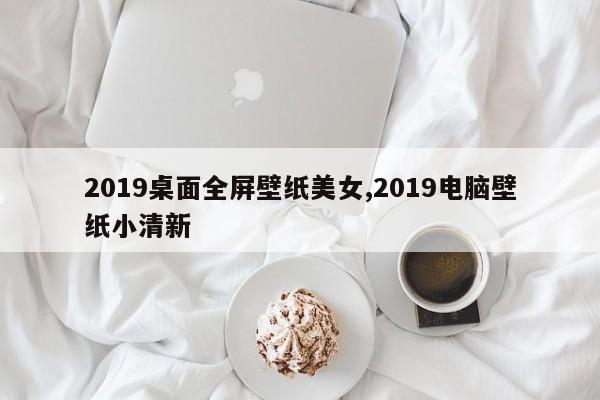 2019桌面全屏壁纸美女,2019电脑壁纸小清新
