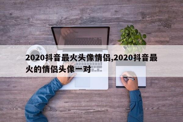 2020抖音最火头像情侣,2020抖音最火的情侣头像一对
