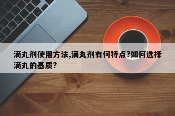 滴丸剂使用方法,滴丸剂有何特点?如何选择滴丸的基质?