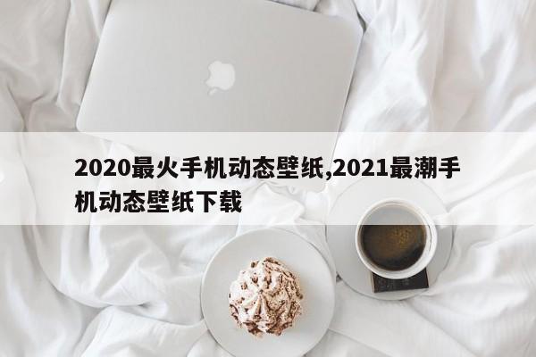 2020最火手机动态壁纸,2021最潮手机动态壁纸下载