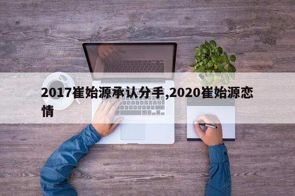 2017崔始源承认分手,2020崔始源恋情