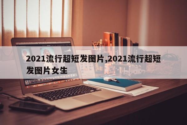 2021流行超短发图片,2021流行超短发图片女生