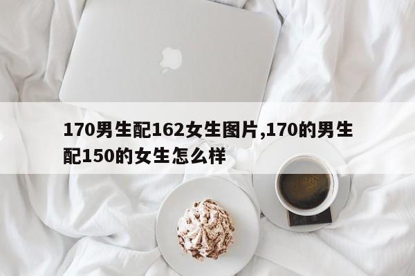 170男生配162女生图片,170的男生配150的女生怎么样
