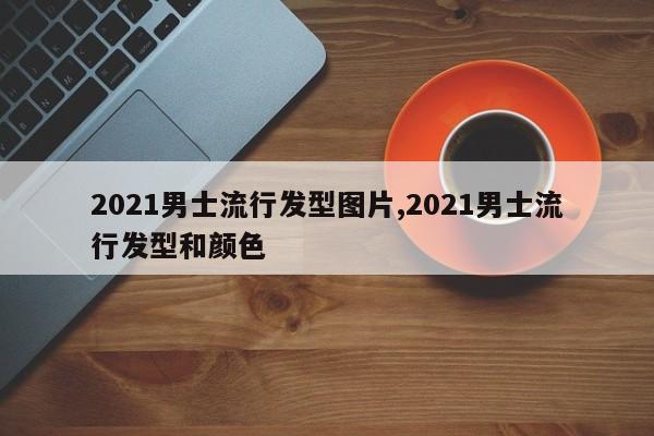 2021男士流行发型图片,2021男士流行发型和颜色