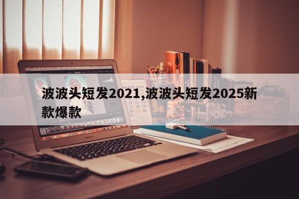 波波头短发2021,波波头短发2025新款爆款